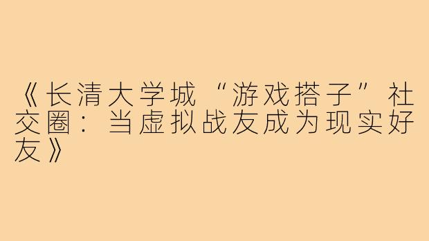 《长清大学城“游戏搭子”社交圈：当虚拟战友成为现实好友》
