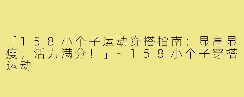 「158小个子运动穿搭指南：显高显瘦，活力满分！」-158小个子穿搭运动