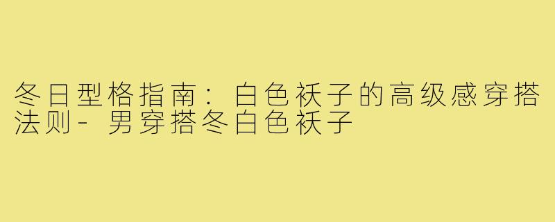 冬日型格指南:白色袄子的高级感穿搭法则-男穿搭冬白色袄子