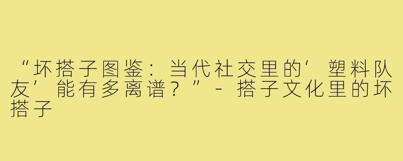 “坏搭子图鉴：当代社交里的‘塑料队友’能有多离谱？”-搭子文化里的坏搭子