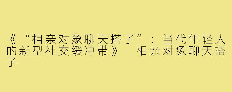 《“相亲对象聊天搭子”:当代年轻人的新型社交缓冲带》-相亲对象聊天搭子