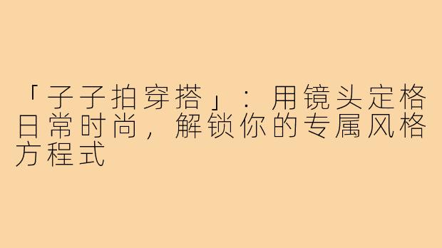 「子子拍穿搭」：用镜头定格日常时尚，解锁你的专属风格方程式