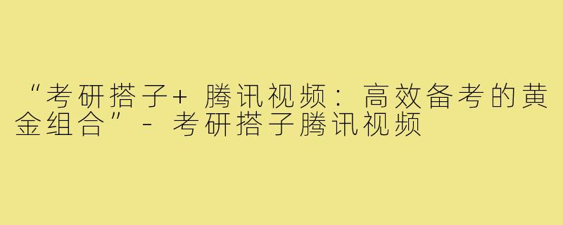 “考研搭子+腾讯视频：高效备考的黄金组合”-考研搭子腾讯视频