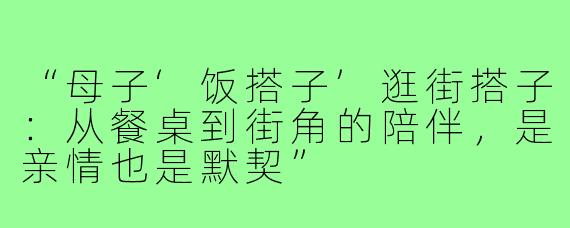 “母子‘饭搭子’逛街搭子:从餐桌到街角的陪伴,是亲情也是默契”