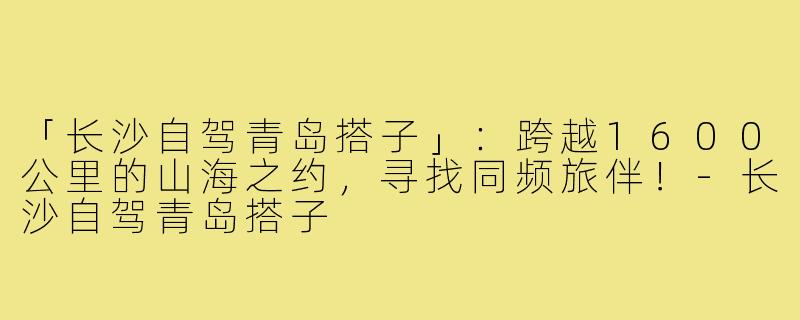 「长沙自驾青岛搭子」:跨越1600公里的山海之约,寻找同频旅伴!-长沙自驾青岛搭子