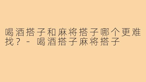 喝酒搭子和麻将搭子哪个更难找?-喝酒搭子麻将搭子