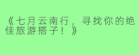 《七月云南行，寻找你的绝佳旅游搭子！》