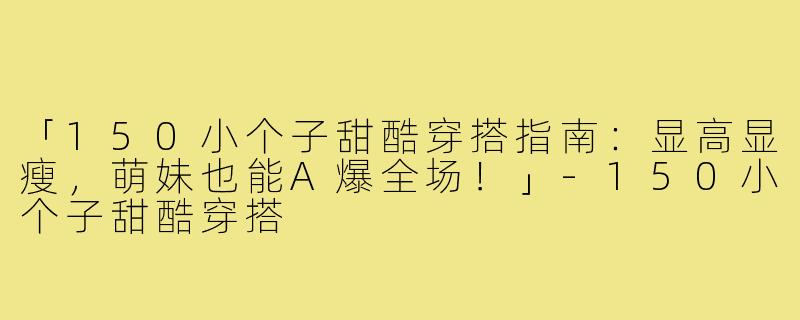 「150小个子甜酷穿搭指南：显高显瘦，萌妹也能A爆全场！」-150小个子甜酷穿搭
