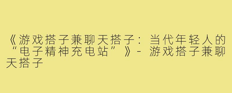 《游戏搭子兼聊天搭子：当代年轻人的“电子精神充电站”》-游戏搭子兼聊天搭子