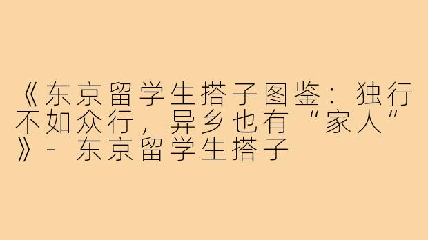 《东京留学生搭子图鉴：独行不如众行，异乡也有“家人”》-东京留学生搭子