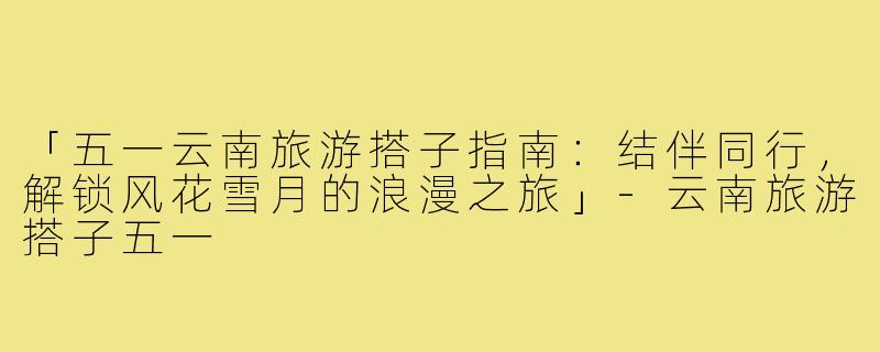 「五一云南旅游搭子指南:结伴同行,解锁风花雪月的浪漫之旅」-云南旅游搭子五一