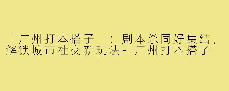 「广州打本搭子」:剧本杀同好集结,解锁城市社交新玩法-广州打本搭子