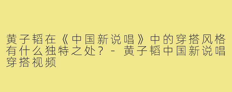 黄子韬在《中国新说唱》中的穿搭风格有什么独特之处?-黄子韬中国新说唱穿搭视频