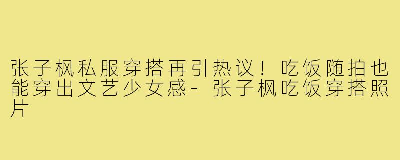 张子枫私服穿搭再引热议!吃饭随拍也能穿出文艺少女感-张子枫吃饭穿搭照片