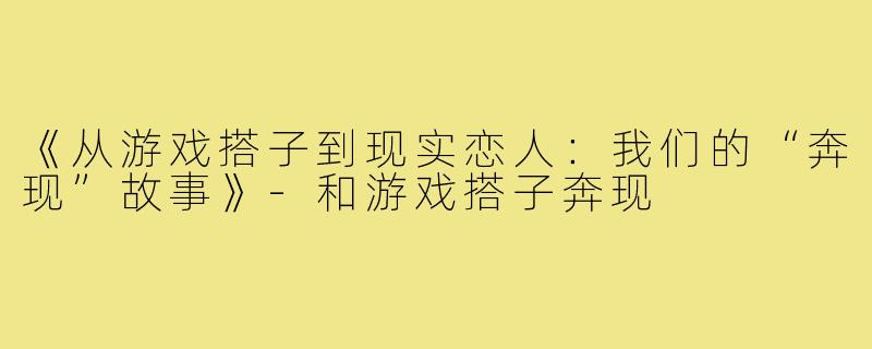 《从游戏搭子到现实恋人:我们的“奔现”故事》-和游戏搭子奔现