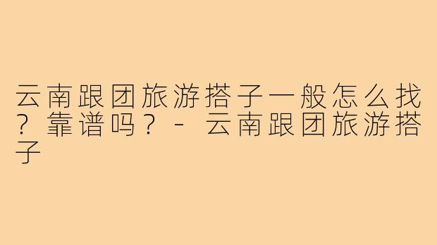 云南跟团旅游搭子一般怎么找？靠谱吗？-云南跟团旅游搭子