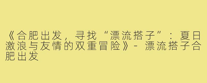 《合肥出发，寻找“漂流搭子”：夏日激浪与友情的双重冒险》-漂流搭子合肥出发