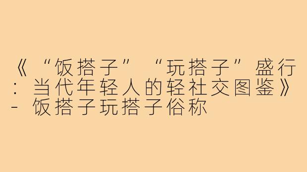 《“饭搭子”“玩搭子”盛行：当代年轻人的轻社交图鉴》-饭搭子玩搭子俗称