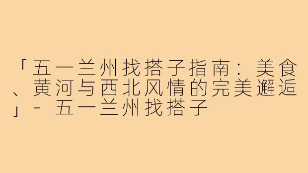 「五一兰州找搭子指南：美食、黄河与西北风情的完美邂逅」