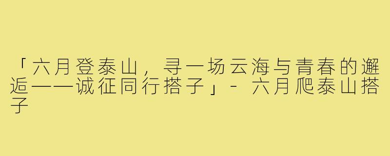 「六月登泰山,寻一场云海与青春的邂逅——诚征同行搭子」-六月爬泰山搭子