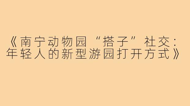 《南宁动物园“搭子”社交：年轻人的新型游园打开方式》