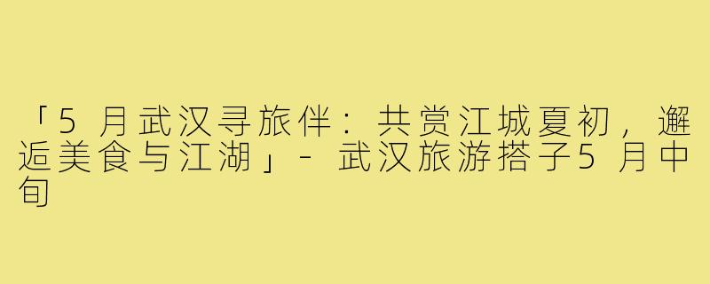 「5月武汉寻旅伴：共赏江城夏初，邂逅美食与江湖」-武汉旅游搭子5月中旬