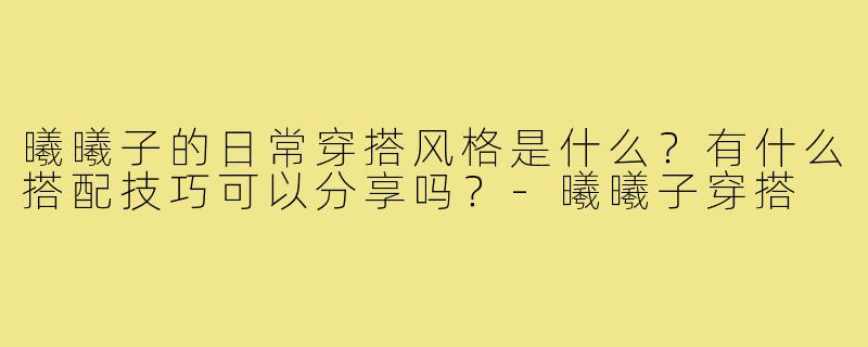 曦曦子的日常穿搭风格是什么?有什么搭配技巧可以分享吗?-曦曦子穿搭