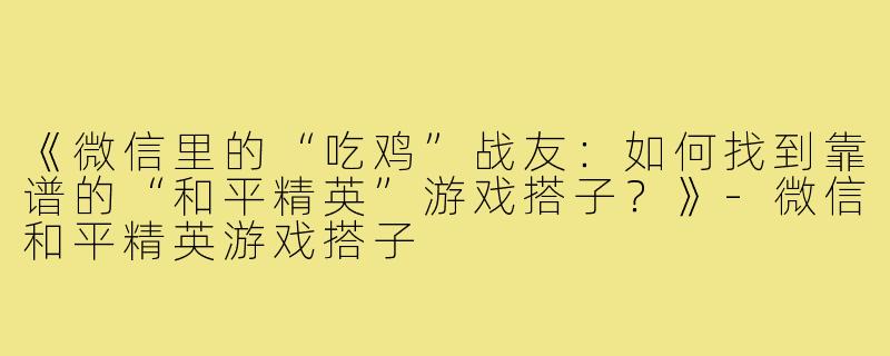 《微信里的“吃鸡”战友：如何找到靠谱的“和平精英”游戏搭子？》-微信和平精英游戏搭子