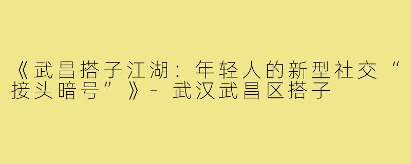 《武昌搭子江湖：年轻人的新型社交“接头暗号”》-武汉武昌区搭子