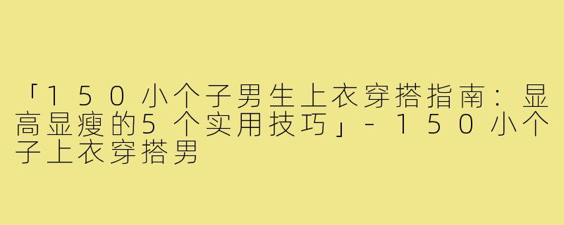 「150小个子男生上衣穿搭指南：显高显瘦的5个实用技巧」-150小个子上衣穿搭男