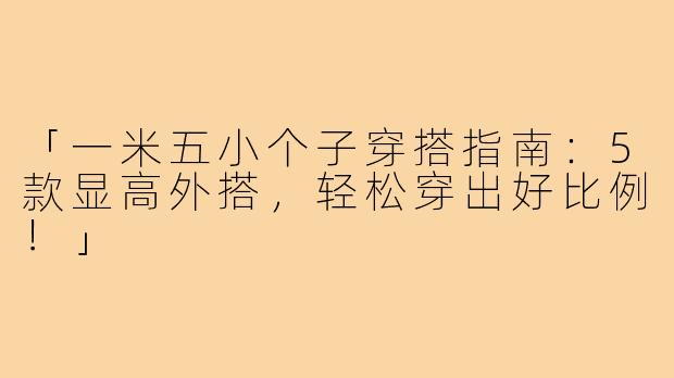 「一米五小个子穿搭指南:5款显高外搭,轻松穿出好比例!」