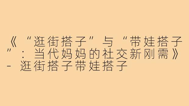 《“逛街搭子”与“带娃搭子”：当代妈妈的社交新刚需》-逛街搭子带娃搭子