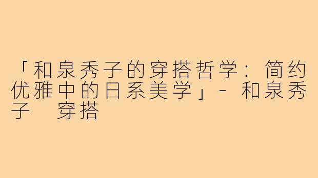 「和泉秀子的穿搭哲学：简约优雅中的日系美学」-和泉秀子 穿搭