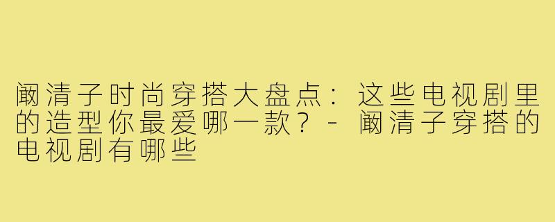 阚清子时尚穿搭大盘点：这些电视剧里的造型你最爱哪一款？