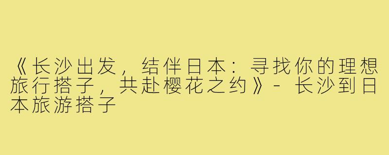 《长沙出发，结伴日本：寻找你的理想旅行搭子，共赴樱花之约》-长沙到日本旅游搭子