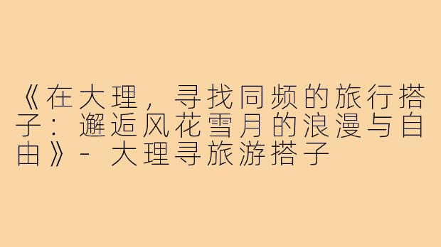 《在大理，寻找同频的旅行搭子：邂逅风花雪月的浪漫与自由》-大理寻旅游搭子