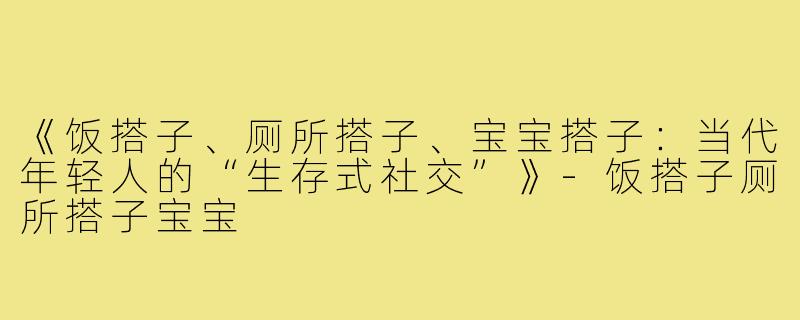 《饭搭子、厕所搭子、宝宝搭子:当代年轻人的“生存式社交”》-饭搭子厕所搭子宝宝