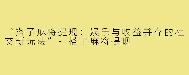 “搭子麻将提现：娱乐与收益并存的社交新玩法”-搭子麻将提现