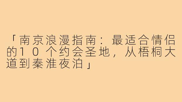 「南京浪漫指南：最适合情侣的10个约会圣地，从梧桐大道到秦淮夜泊」
