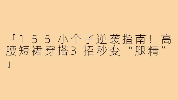 「155小个子逆袭指南！高腰短裙穿搭3招秒变“腿精”」