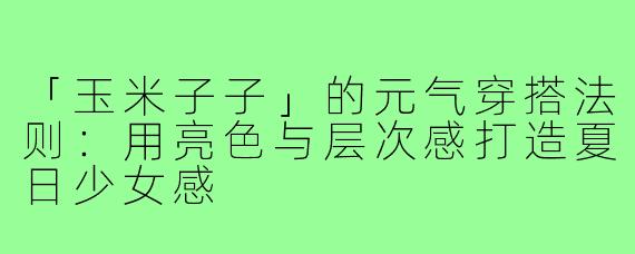「玉米子子」的元气穿搭法则:用亮色与层次感打造夏日少女感
