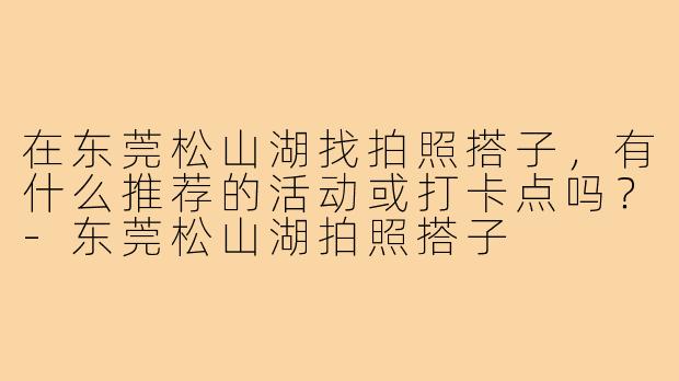 在东莞松山湖找拍照搭子,有什么推荐的活动或打卡点吗?-东莞松山湖拍照搭子