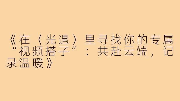 《在〈光遇〉里寻找你的专属“视频搭子”：共赴云端，记录温暖》