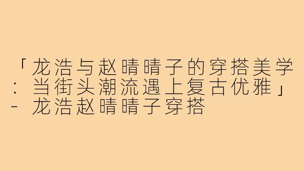 「龙浩与赵晴晴子的穿搭美学：当街头潮流遇上复古优雅」-龙浩赵晴晴子穿搭