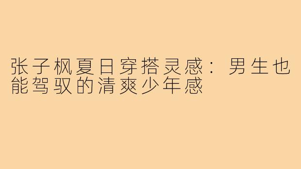 张子枫夏日穿搭灵感：男生也能驾驭的清爽少年感