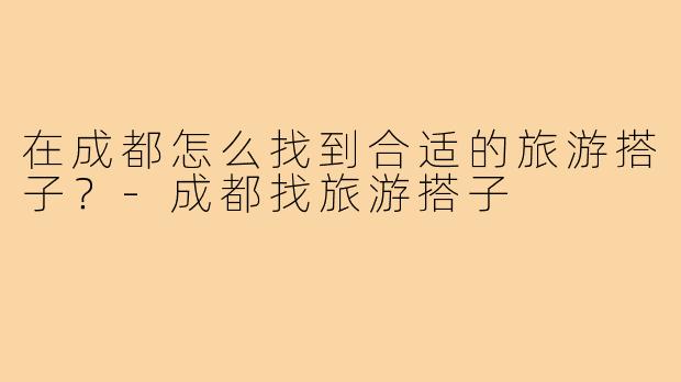 在成都怎么找到合适的旅游搭子？