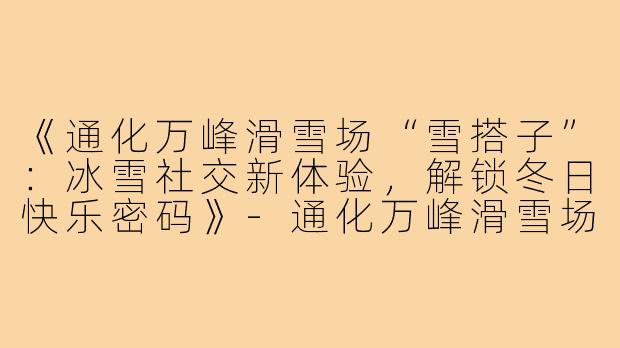 《通化万峰滑雪场“雪搭子”:冰雪社交新体验,解锁冬日快乐密码》-通化万峰滑雪场雪搭子