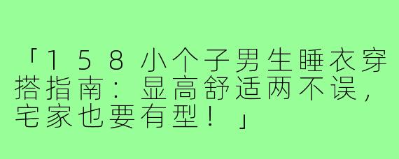「158小个子男生睡衣穿搭指南:显高舒适两不误,宅家也要有型!」