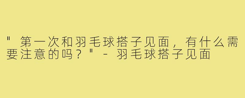 "第一次和羽毛球搭子见面，有什么需要注意的吗？"