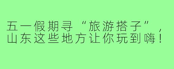 五一假期寻“旅游搭子”，山东这些地方让你玩到嗨！
